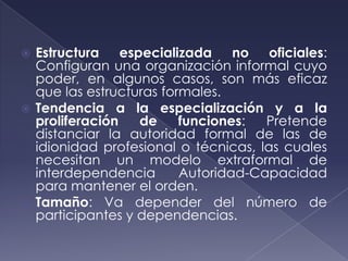  Estructura especializada no oficiales:
  Configuran una organización informal cuyo
  poder, en algunos casos, son más eficaz
  que las estructuras formales.
 Tendencia a la especialización y a la
  proliferación   de     funciones:  Pretende
  distanciar la autoridad formal de las de
  idionidad profesional o técnicas, las cuales
  necesitan un modelo extraformal de
  interdependencia       Autoridad-Capacidad
  para mantener el orden.
 Tamaño: Va depender del número de
  participantes y dependencias.
 