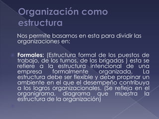 Nos permite basarnos en esta para dividir las
    organizaciones en:

   Formales: (Estructura formal de los puestos de
    trabajo, de los turnos, de las brigadas ) esta se
    refiere a la estructura intencional de una
    empresa      formalmente       organizada.     La
    estructura debe ser flexible y debe propinar un
    ambiente en el que el desempeño contribuya
    a los logros organizacionales. (Se refleja en el
    organigrama, diagrama que muestra la
    estructura de la organización)

 