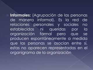    Informales: (Agrupación de las personas
    de manera informal). Es la red de
    relaciones personales y sociales no
    establecidas    ni  queridas   por   la
    organización formal pero que se
    producen espontáneamente a medida
    que las personas se asocian entre sí,
    estas no aparecen representadas en el
    organigrama de la organización
 