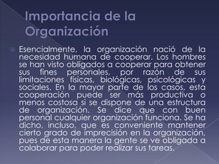    Esencialmente, la organización nació de la
    necesidad humana de cooperar. Los hombres
    se han visto obligados a cooperar para obtener
    sus fines personales, por razón de sus
    limitaciones físicas, biológicas, psicológicas y
    sociales. En la mayor parte de los casos, esta
    cooperación puede ser más productiva o
    menos costosa si se dispone de una estructura
    de organización. Se dice que con buen
    personal cualquier organización funciona. Se ha
    dicho, incluso, que es conveniente mantener
    cierto grado de imprecisión en la organización,
    pues de esta manera la gente se ve obligada a
    colaborar para poder realizar sus tareas.
 