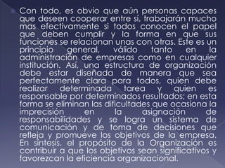    Con todo, es obvio que aún personas capaces
    que deseen cooperar entre sí, trabajarán mucho
    mas efectivamente si todos conocen el papel
    que deben cumplir y la forma en que sus
    funciones se relacionan unas con otras. Este es un
    principio    general,    válido   tanto     en    la
    administración de empresas como en cualquier
    institución. Así, una estructura de organización
    debe estar diseñada de manera que sea
    perfectamente clara para todos, quien debe
    realizar determinada tarea y quien es
    responsable por determinados resultados; en esta
    forma se eliminan las dificultades que ocasiona la
    imprecisión       en     la     asignación       de
    responsabilidades y se logra un sistema de
    comunicación y de toma de decisiones que
    refleja y promueve los objetivos de la empresa.
    En síntesis, el propósito de la Organización es
    contribuir a que los objetivos sean significativos y
    favorezcan la eficiencia organizacional.
 