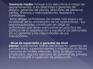 Gerencia media: Incluye a los ejecutivos a cargo de
departamentos, a los directores o gerentes de
división, gerentes de planta, directores de personal,
ventas, finanzas y mercadotecnia, tesoreros y
contralores.
 Estos dirigen actividades de niveles más bajos y en
ocasiones de los empleados de las operaciones. Sus
responsabilidades constituyen en dirigir las
actividades que sirven para poner en práctica las
políticas de su organización y equilibrar las demandas
de sus gerentes y las capacidades de sus
trabajadores.

  Nivel de supervisión o gerentes de nivel
inferior: Supervisores, líderes del proyecto, gerentes de
primera línea, superintendentes y capataces sin títulos
comunes en niveles inferiores. Estos se dirigen a los
empleados, algunos ejemplos de gerentes de primera
línea son el jefe o supervisor de producción.
 