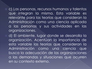  c) Las personas, recursos humanos y talentos
  que integran la misma. Esta variable es
  relevante para las teorías que consideran la
  Administración como una ciencia aplicada
  a las personas y sus actividades en las
  organizaciones.
 d) El ambiente, lugar donde se desarrolla la
  organización. Acentúan la importancia de
  esta variable las teorías que consideran la
  Administración como una ciencia que
  busca la adecuación de las organizaciones
  a las demandas y situaciones que ocurren
  en su contexto externo.
 