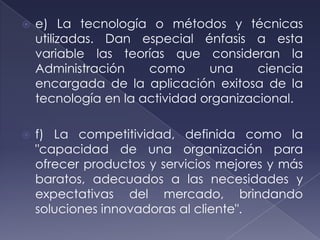    e) La tecnología o métodos y técnicas
    utilizadas. Dan especial énfasis a esta
    variable las teorías que consideran la
    Administración    como      una     ciencia
    encargada de la aplicación exitosa de la
    tecnología en la actividad organizacional.

   f) La competitividad, definida como la
    "capacidad de una organización para
    ofrecer productos y servicios mejores y más
    baratos, adecuados a las necesidades y
    expectativas del mercado, brindando
    soluciones innovadoras al cliente".
 