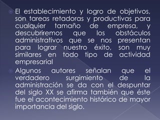 El establecimiento y logro de objetivos,
  son tareas retadoras y productivas para
  cualquier tamaño de empresa, y
  descubriremos     que     los  obstáculos
  administrativos que se nos presentan
  para lograr nuestro éxito, son muy
  similares en todo tipo de actividad
  empresarial
 Algunos    autores     señalan   que   el
  verdadero       surgimiento     de     la
  administración se da con el despuntar
  del siglo XX se afirma también que éste
  fue el acontecimiento histórico de mayor
  importancia del siglo.
 
