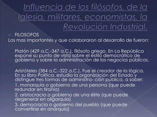   FILOSOFOS
Los mas importantes y que colaboraron al desarrollo de fueron:

-   Platón (429 a.C.-347 a.C.), filósofo griego, En La República
    expone su punto de vista sobre el estilo democrático de
    gobierno y sobre la administración de los negocios públicos.

-   Aristóteles (384 a.C.-322 a.C.), Fue el creador de la lógica.
    En su libro Política, estudia la organización del Estado y
    distingue tres formas de administra- ción pública, a saber:
-   1. monarquía o gobierno de una persona (que puede
    redundar en tiranía)
-   2. aristocracia o gobierno de una élite (que puede
    degenerar en oligarquía)
-   3. democracia o gobierno del pueblo (que puede
    convertirse en anarquía)
 