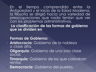 En el tiempo comprendido entre la
    Antigüedad y el inicio de la Edad Moderna,
    la filosofía se dirigió hacia una variedad de
    preocupaciones que nada tenían que ver
    con los problemas administrativos.
     La clasificación de las formas de gobierno
    que se dividen en

    Formas de Gobierno:
   Aristocracia: Gobierno de la nobleza
    o clase alta.
   Oligarquía: Gobierno de una sola clase
    social.
   Timarquía: Gobierno de los que cobraban
    rentas
   Democracia: Gobierno del pueblo.
 