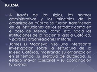 IGLESIA

 A través de los siglos, las normas
  administrativas y los principios de la
  organización pública se fueron transfiriendo
  de las instituciones de los estados; como en
  el caso de Atenas, Roma, etc. hacia las
  instituciones de la naciente Iglesia Católica,
  y para las organizaciones militares.
 James D Mooneya hizo una interesante
  investigación sobre la estructura de la
  Iglesia Católica, mostrando su organización
  en el tiempo, su jerarquia de autoridad, su
  estado mayor (asesoria) y su coordinación
  funcional.
 