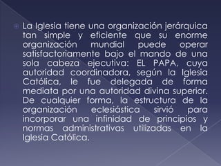    La Iglesia tiene una organización jerárquica
    tan simple y eficiente que su enorme
    organización      mundial     puede     operar
    satisfactoriamente bajo el mando de una
    sola cabeza ejecutiva: EL PAPA, cuya
    autoridad coordinadora, según la Iglesia
    Católica, le fue delegada de forma
    mediata por una autoridad divina superior.
    De cualquier forma, la estructura de la
    organización      eclesiástica   sirvió  para
    incorporar una infinidad de principios y
    normas administrativas utilizadas en la
    Iglesia Católica.
 