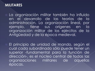 MILITARES

   La organización militar también ha influido
    en el desarrollo de las teorías de la
    administración. La organización lineal, por
    ejemplo, tiene sus orígenes en la
    organización militar de los ejércitos de la
    Antigüedad y de la época medieval.

   El principio de unidad de mando, según el
    cual cada subordinado sólo puede tener un
    superior -fundamental para la función de
    dirección-, es el núcleo central de todas las
    organizaciones     militares  de     aquellas
    épocas.
 