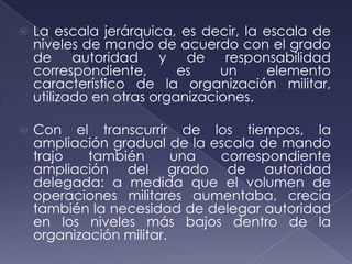   La escala jerárquica, es decir, la escala de
    niveles de mando de acuerdo con el grado
    de     autoridad    y   de    responsabilidad
    correspondiente,       es    un     elemento
    característico de la organización militar,
    utilizado en otras organizaciones.

   Con el transcurrir de los tiempos, la
    ampliación gradual de la escala de mando
    trajo   también       una correspondiente
    ampliación del grado de autoridad
    delegada: a medida que el volumen de
    operaciones militares aumentaba, crecía
    también la necesidad de delegar autoridad
    en los niveles más bajos dentro de la
    organización militar.
 