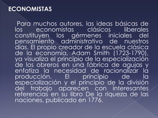 ECONOMISTAS

  Para muchos autores, las ideas básicas de
 los     economistas        clásicos    liberales
 constituyen los gérmenes iniciales del
 pensamiento administrativo de nuestros
 días. El propio creador de la escuela clásica
 de la economía, Adam Smith (1723-1790),
 ya visualiza el principio de la especialización
 de los obreros en una fábrica de agujas y
 enfatiza la necesidad de racionalizar la
 producción.        El    principio    de      la
 especialización y el principio de la división
 del trabajo aparecen con interesantes
 referencias en su libro De la riqueza de las
 naciones, publicado en 1776.
 