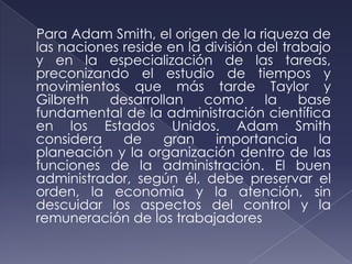 Para Adam Smith, el origen de la riqueza de
las naciones reside en la división del trabajo
y en la especialización de las tareas,
preconizando el estudio de tiempos y
movimientos que más tarde Taylor y
Gilbreth   desarrollan    como      la    base
fundamental de la administración científica
en los Estados Unidos. Adam Smith
considera    de    gran     importancia     la
planeación y la organización dentro de las
funciones de la administración. El buen
administrador, según él, debe preservar el
orden, la economía y la atención, sin
descuidar los aspectos del control y la
remuneración de los trabajadores
 