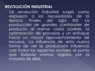 REVOLUCIÓN INDUSTRIAL
  La revolución industrial surgió como
  respuesta a las necesidades de la
  época, finales del siglo XIX: La
  producción de grandes cantidades de
  producto al menor costo posible, la
  optimización de procesos y un enfoque
  hacia un mayor aprovechamiento de
  recursos. La influencia de esta nueva
  forma de ver la producción influenció
  casi todos los aspectos sociales al punto
  que todavía vivimos regidos por la
  mayoría de ellos.
 