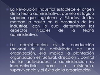    La Revolución Industrial establece el origen
    de la teoría administrativa: por ello es lógico
    suponer que Inglaterra y Estados Unidos
    marcan la pauta en el desarrollo de las
    industrias, con lo cual determinan los
    aspectos      iniciales   de      la      teoría
    administrativa.

   La administración es la conducción
    racional de las actividades de una
    organización, ella implica la plantación
    organización estructural, dirección y control
    de las actividades, la administración es
    imprescindible     para      la    existencia,
    supervivencia y el éxito de la organización
 