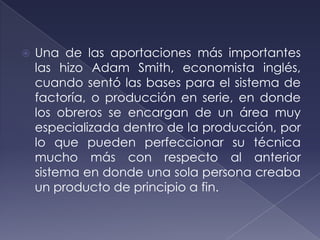    Una de las aportaciones más importantes
    las hizo Adam Smith, economista inglés,
    cuando sentó las bases para el sistema de
    factoría, o producción en serie, en donde
    los obreros se encargan de un área muy
    especializada dentro de la producción, por
    lo que pueden perfeccionar su técnica
    mucho más con respecto al anterior
    sistema en donde una sola persona creaba
    un producto de principio a fin.
 