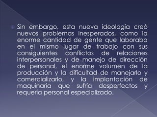    Sin embargo, esta nueva ideología creó
    nuevos problemas inesperados, como la
    enorme cantidad de gente que laboraba
    en el mismo lugar de trabajo con sus
    consiguientes conflictos de relaciones
    interpersonales y de manejo de dirección
    de personal, el enorme volumen de la
    producción y la dificultad de manejarlo y
    comercializarlo, y la implantación de
    maquinaria que sufría desperfectos y
    requería personal especializado.
 