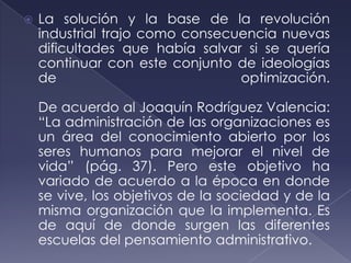    La solución y la base de la revolución
    industrial trajo como consecuencia nuevas
    dificultades que había salvar si se quería
    continuar con este conjunto de ideologías
    de                           optimización.

    De acuerdo al Joaquín Rodríguez Valencia:
    “La administración de las organizaciones es
    un área del conocimiento abierto por los
    seres humanos para mejorar el nivel de
    vida” (pág. 37). Pero este objetivo ha
    variado de acuerdo a la época en donde
    se vive, los objetivos de la sociedad y de la
    misma organización que la implementa. Es
    de aquí de donde surgen las diferentes
    escuelas del pensamiento administrativo.
 