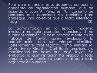    Pero para entender esto, debemos conocer el
    concepto de organización humana, que de
    acuerdo a Juan A. Pérez es: “Un conjunto de
    personas que coordinan sus acciones para
    conseguir unos objetivos que a todos interesan”
    (pág                                        13).
    La administración en la época moderna
    involucra no sólo aspectos financieros si no
    humanos también. Se basa principalmente en los
    trabajos de Taylor, quien revolucionó la
    administración con su enfoque científico.
    Posteriormente otros teóricos como Bertram M.
    Gross, Henry Grant y Carl Barth ampliarían o
    modificarían las bases que dejó Taylor. Sin
    embargo, la administración ha llegado a toda
    empresa y se considera parte vital para toda
    organización humana.
 