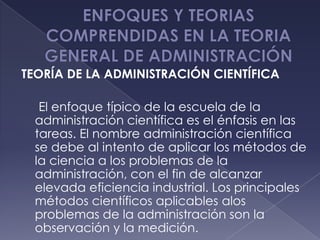 TEORÍA DE LA ADMINISTRACIÓN CIENTÍFICA

  El enfoque típico de la escuela de la
 administración científica es el énfasis en las
 tareas. El nombre administración científica
 se debe al intento de aplicar los métodos de
 la ciencia a los problemas de la
 administración, con el fin de alcanzar
 elevada eficiencia industrial. Los principales
 métodos científicos aplicables alos
 problemas de la administración son la
 observación y la medición.
 