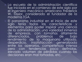  La escuela de la administración científica
  fue iniciada en el comienzo de este siglo por
  el ingeniero mecánico americano Frederick
  W. Taylor, considerado el fundador de la
  moderna TGA.
 El panorama industrial en el inicio de este
  siglo tenía todas las características y
  elementos para poder inspirar una ciencia
  de la administración: una variedad inmensa
  de empresas, con tamaños altamente
  diferenciados,     problemas    de       bajo
  rendimiento de la maquinaria utilizada,
  desperdicio, insatisfacción generalizada
  entre los operarios, competencia intensa
  pero con tendencias poco definidas,
  elevado volumen de pérdidas cuando las
  decisiones eran mal tomadas, etc.
 