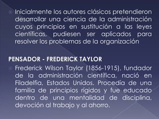    Inicialmente los autores clásicos pretendieron
    desarrollar una ciencia de la administración
    cuyos principios en sustitución a las leyes
    científicas, pudiesen ser aplicados para
    resolver los problemas de la organización

PENSADOR - FREDERICK TAYLOR
 Frederick Wilson Taylor (1856-1915), fundador
  de la administración científica, nació en
  Filadelfia, Estados Unidos. Procedía de una
  familia de principios rígidos y fue educado
  dentro de una mentalidad de disciplina,
  devoción al trabajo y al ahorro.
 