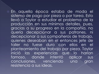    En aquella época estaba de moda el
    sistema de pago por pieza o por tarea. Esto
    llevó a Taylor a estudiar el problema de la
    producción en sus mínimos detalles, pues,
    gracias a su progreso en la compañía, no
    quería decepcionar a sus patrones, ni
    decepcionar a sus compañeros de trabajo,
    quienes deseaban en el entonces jefe de
    taller no fuese duro con ellos en el
    planteamiento del trabajo por pieza. Taylor
    inició las experiencias que lo harían
    famoso, donde intentó aplicar sus
    conclusiones,      venciendo    una    gran
    resistencia a sus ideas.
 
