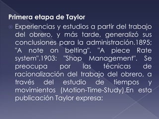 Primera etapa de Taylor
 Experiencias y estudios a partir del trabajo
   del obrero, y más tarde, generalizó sus
   conclusiones para la administración.1895;
   "A note on belting". "A piece Rate
   system".1903: "Shop Management". Se
   preocupa      por    las    técnicas    de
   racionalización del trabajo del obrero, a
   través del estudio de tiempos y
   movimientos (Motion-Time-Study).En esta
   publicación Taylor expresa:
 