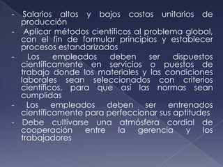 -    Salarios altos y bajos costos unitarios de
    producción
-    Aplicar métodos científicos al problema global,
    con el fin de formular principios y establecer
    procesos estandarizados
-     Los    empleados    deben      ser  dispuestos
    científicamente en servicios o puestos de
    trabajo donde los materiales y las condiciones
    laborales sean seleccionados con criterios
    científicos, para que así las normas sean
    cumplidas
-     Los empleados deben ser entrenados
    científicamente para perfeccionar sus aptitudes
-    Debe cultivarse una atmósfera cordial de
    cooperación     entre    la   gerencia    y  los
    trabajadores
 