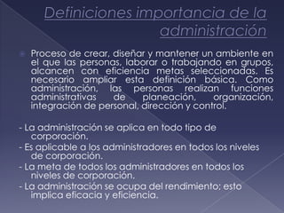    Proceso de crear, diseñar y mantener un ambiente en
    el que las personas, laborar o trabajando en grupos,
    alcancen con eficiencia metas seleccionadas. Es
    necesario ampliar esta definición básica. Como
    administración, las personas realizan funciones
    administrativas   de     planeación,     organización,
    integración de personal, dirección y control.

- La administración se aplica en todo tipo de
   corporación.
- Es aplicable a los administradores en todos los niveles
   de corporación.
- La meta de todos los administradores en todos los
   niveles de corporación.
- La administración se ocupa del rendimiento; esto
   implica eficacia y eficiencia.
 