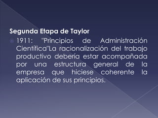 Segunda Etapa de Taylor
 1911:    "Principios de Administración
  Científica"La racionalización del trabajo
  productivo debería estar acompañada
  por una estructura general de la
  empresa que hiciese coherente la
  aplicación de sus principios.
 