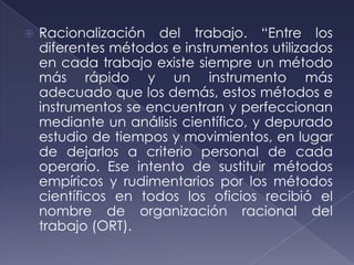    Racionalización del trabajo. “Entre los
    diferentes métodos e instrumentos utilizados
    en cada trabajo existe siempre un método
    más rápido y un instrumento más
    adecuado que los demás, estos métodos e
    instrumentos se encuentran y perfeccionan
    mediante un análisis científico, y depurado
    estudio de tiempos y movimientos, en lugar
    de dejarlos a criterio personal de cada
    operario. Ese intento de sustituir métodos
    empíricos y rudimentarios por los métodos
    científicos en todos los oficios recibió el
    nombre de organización racional del
    trabajo (ORT).
 