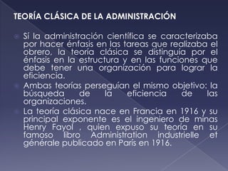 TEORÍA CLÁSICA DE LA ADMINISTRACIÓN

   Sí la administración científica se caracterizaba
    por hacer énfasis en las tareas que realizaba el
    obrero, la teoría clásica se distinguía por el
    énfasis en la estructura y en las funciones que
    debe tener una organización para lograr la
    eficiencia.
   Ambas teorías perseguían el mismo objetivo: la
    búsqueda       de    la   eficiencia   de     las
    organizaciones.
   La teoría clásica nace en Francia en 1916 y su
    principal exponente es el ingeniero de minas
    Henry Fayol , quien expuso su teoría en su
    famoso libro Administration industrielle et
    générale publicado en París en 1916.
 