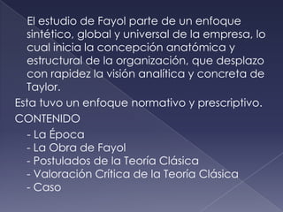 El estudio de Fayol parte de un enfoque
  sintético, global y universal de la empresa, lo
  cual inicia la concepción anatómica y
  estructural de la organización, que desplazo
  con rapidez la visión analítica y concreta de
  Taylor.
Esta tuvo un enfoque normativo y prescriptivo.
CONTENIDO
   - La Época
  - La Obra de Fayol
  - Postulados de la Teoría Clásica
  - Valoración Crítica de la Teoría Clásica
  - Caso
 