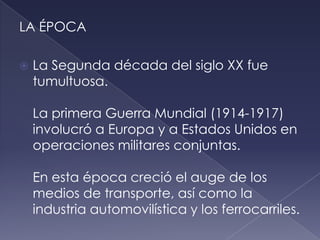 LA ÉPOCA

   La Segunda década del siglo XX fue
    tumultuosa.

    La primera Guerra Mundial (1914-1917)
    involucró a Europa y a Estados Unidos en
    operaciones militares conjuntas.

    En esta época creció el auge de los
    medios de transporte, así como la
    industria automovilística y los ferrocarriles.
 