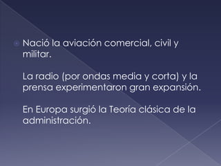    Nació la aviación comercial, civil y
    militar.

    La radio (por ondas media y corta) y la
    prensa experimentaron gran expansión.

    En Europa surgió la Teoría clásica de la
    administración.
 