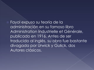    Fayol expuso su teoría de la
    administración en su famoso libro
    Administration Industrielle et Générale,
    publicado en 1916. Antes de ser
    traducido al inglés, su obra fue bastante
    divagada por Urwick y Gulick, dos
    Autores clásicos.
 