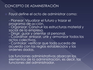 CONCEPTO DE ADMINISTRACIÓN

   Fayol define el acto de administrar como:
    - Planear: Visualizar el futuro y trazar el
    programa de acción.
    - Organizar: Construir las estructuras material y
    social de la empresa.
    - Dirigir: guiar y orientar al personal.
    - Coordinar: enlazar, unir y armonizar todos los
    actos colectivos.
    - Controlar: verificar que todo suceda de
    acuerdo con las reglas establecidas y las
    ordenes dadas.
    Las funciones administrativas abarcan los
    elementos de la administración, es decir, las
    funciones del administrador.
 