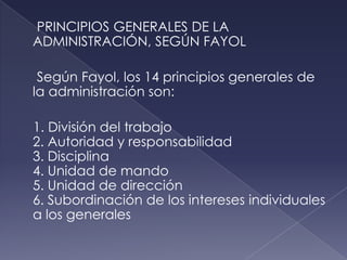 PRINCIPIOS GENERALES DE LA
ADMINISTRACIÓN, SEGÚN FAYOL

 Según Fayol, los 14 principios generales de
la administración son:

1. División del trabajo
2. Autoridad y responsabilidad
3. Disciplina
4. Unidad de mando
5. Unidad de dirección
6. Subordinación de los intereses individuales
a los generales
 