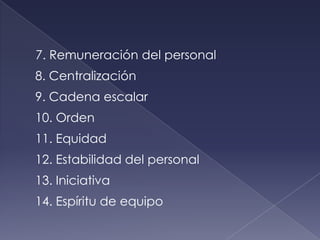 7. Remuneración del personal
8. Centralización
9. Cadena escalar
10. Orden
11. Equidad
12. Estabilidad del personal
13. Iniciativa
14. Espíritu de equipo
 
