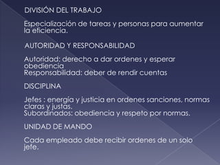 DIVISIÓN DEL TRABAJO
Especialización de tareas y personas para aumentar
la eficiencia.

AUTORIDAD Y RESPONSABILIDAD
Autoridad: derecho a dar ordenes y esperar
obediencia
Responsabilidad: deber de rendir cuentas
DISCIPLINA
Jefes : energía y justicia en ordenes sanciones, normas
claras y justas.
Subordinados: obediencia y respeto por normas.
UNIDAD DE MANDO
Cada empleado debe recibir ordenes de un solo
jefe.
 
