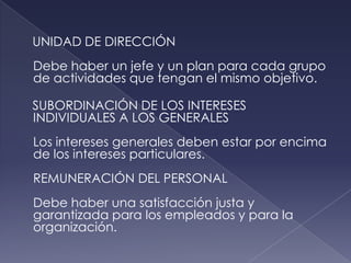 UNIDAD DE DIRECCIÓN
Debe haber un jefe y un plan para cada grupo
de actividades que tengan el mismo objetivo.

SUBORDINACIÓN DE LOS INTERESES
INDIVIDUALES A LOS GENERALES
Los intereses generales deben estar por encima
de los intereses particulares.
REMUNERACIÓN DEL PERSONAL
Debe haber una satisfacción justa y
garantizada para los empleados y para la
organización.
 