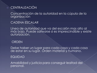    CENTRALIZACIÓN
    Concentración de la autoridad en la cúpula de la
    organización
    CADENA ESCALAR
    Línea de autoridad que va del escalón mas alto al
    más bajo. Puede saltearse si es imprescindible y existe
    autorización.

    ORDEN
    Debe haber un lugar para cada cosa y cada cosa
    de estar en su lugar. Orden material y humano.
    EQUIDAD
    Amabilidad y justicia para conseguir lealtad del
    personal.
 