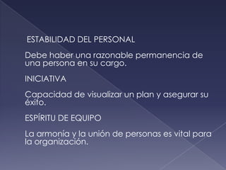 ESTABILIDAD DEL PERSONAL
Debe haber una razonable permanencia de
una persona en su cargo.
INICIATIVA
Capacidad de visualizar un plan y asegurar su
éxito.
ESPÍRITU DE EQUIPO
La armonía y la unión de personas es vital para
la organización.
 