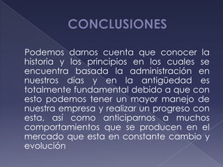 Podemos darnos cuenta que conocer la
historia y los principios en los cuales se
encuentra basada la administración en
nuestros días y en la antigüedad es
totalmente fundamental debido a que con
esto podemos tener un mayor manejo de
nuestra empresa y realizar un progreso con
esta, así como anticiparnos a muchos
comportamientos que se producen en el
mercado que esta en constante cambio y
evolución
 