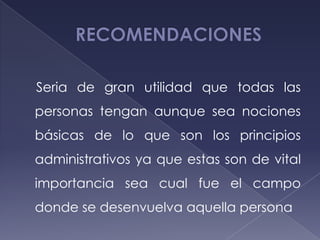 Seria de gran utilidad que todas las
personas tengan aunque sea nociones
básicas de lo que son los principios
administrativos ya que estas son de vital
importancia sea cual fue el campo
donde se desenvuelva aquella persona
 