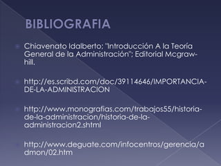    Chiavenato Idalberto; "Introducción A la Teoría
    General de la Administración"; Editorial Mcgraw-
    hill.

   http://es.scribd.com/doc/39114646/IMPORTANCIA-
    DE-LA-ADMINISTRACION

   http://www.monografias.com/trabajos55/historia-
    de-la-administracion/historia-de-la-
    administracion2.shtml

   http://www.deguate.com/infocentros/gerencia/a
    dmon/02.htm
 