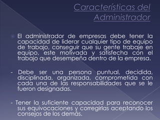    El administrador de empresas debe tener la
    capacidad de liderar cualquier tipo de equipo
    de trabajo, conseguir que su gente trabaje en
    equipo, este motivada y satisfecha con el
    trabajo que desempeña dentro de la empresa.

- Debe ser una persona puntual, decidida,
  disciplinada, organizada, comprometida con
  cada una de las responsabilidades que se le
  fueron designadas.

- Tener la suficiente capacidad para reconocer
   sus equivocaciones y corregirlas aceptando los
   consejos de los demás.
 