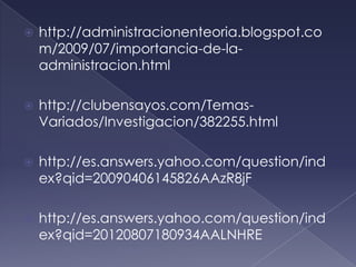    http://administracionenteoria.blogspot.co
    m/2009/07/importancia-de-la-
    administracion.html

   http://clubensayos.com/Temas-
    Variados/Investigacion/382255.html

   http://es.answers.yahoo.com/question/ind
    ex?qid=20090406145826AAzR8jF

   http://es.answers.yahoo.com/question/ind
    ex?qid=20120807180934AALNHRE
 