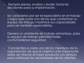 -   Siempre piensa, evalúa y recién toma las
    decisiones para su implantación.

- Se caracteriza por ser el especialista en el trabajo
  y logra que cada uno de los que conforman su
  equipo de trabajo maximice sus capacidades
  para ser también especialistas.

- Genera un ambiente de trabajo armonioso, para
  su equipo de trabajo permitiéndoles
  confortabilidad seguridad.

-   Concientiza a cada uno de los miembros de la
    organización de que el objetivo más importante
    debe ser ofrecer el mejor producto y/o servicio
    para satisfacer las necesidades de los clientes.
 
